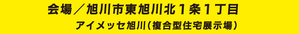 会場／旭川市東旭川北1条1丁目 アイメッセ旭川（複合型住宅展示場）
